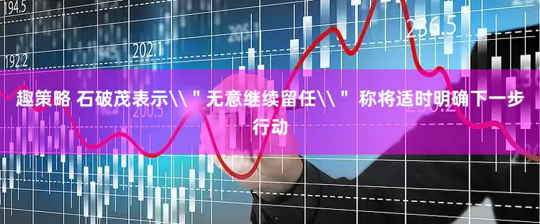 趣策略 石破茂表示\＂无意继续留任\＂ 称将适时明确下一步行动