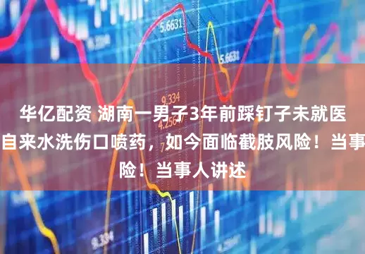 华亿配资 湖南一男子3年前踩钉子未就医，只用自来水洗伤口喷药，如今面临截肢风险！当事人讲述