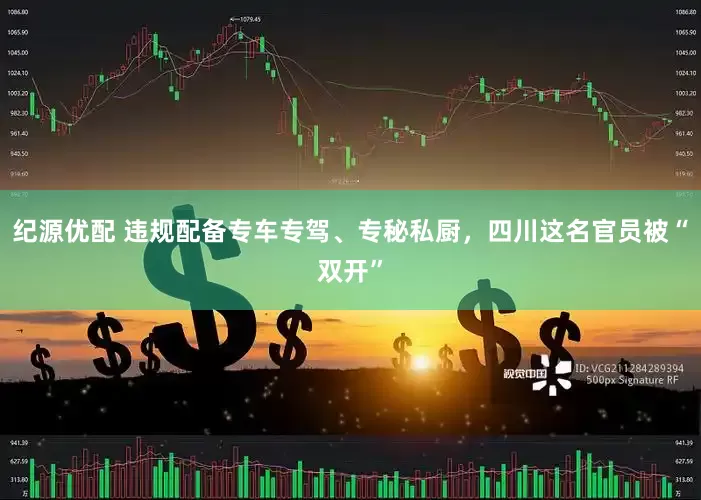 纪源优配 违规配备专车专驾、专秘私厨，四川这名官员被“双开”