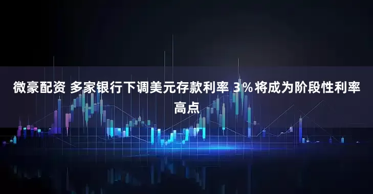 微豪配资 多家银行下调美元存款利率 3％将成为阶段性利率高点