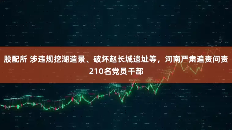 股配所 涉违规挖湖造景、破坏赵长城遗址等，河南严肃追责问责210名党员干部