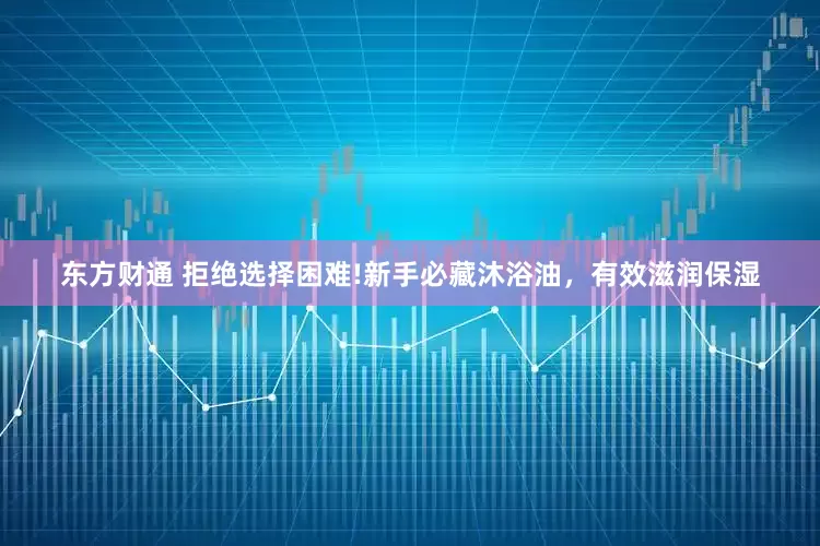 东方财通 拒绝选择困难!新手必藏沐浴油，有效滋润保湿