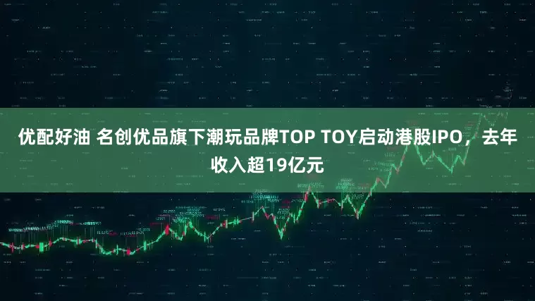 优配好油 名创优品旗下潮玩品牌TOP TOY启动港股IPO，去年收入超19亿元